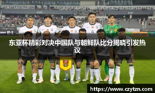 东亚杯精彩对决中国队与朝鲜队比分揭晓引发热议